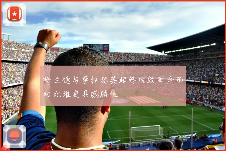 哈兰德与萨拉赫英超终结效率全面对比谁更具威胁性
