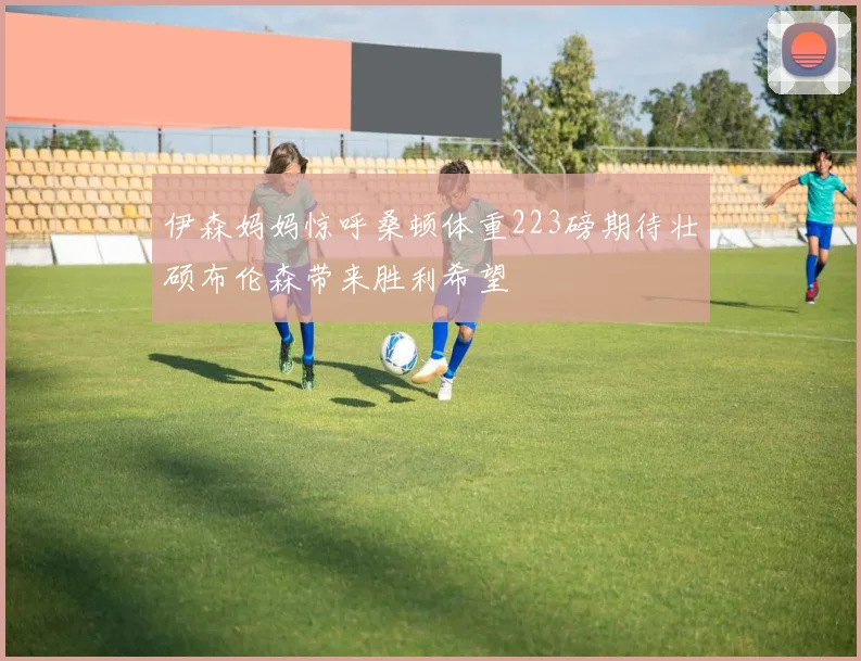伊森妈妈惊呼桑顿体重223磅期待壮硕布伦森带来胜利希望