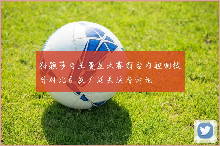 孙颖莎与王曼昱大赛前台内控制提升对比引发广泛关注与讨论