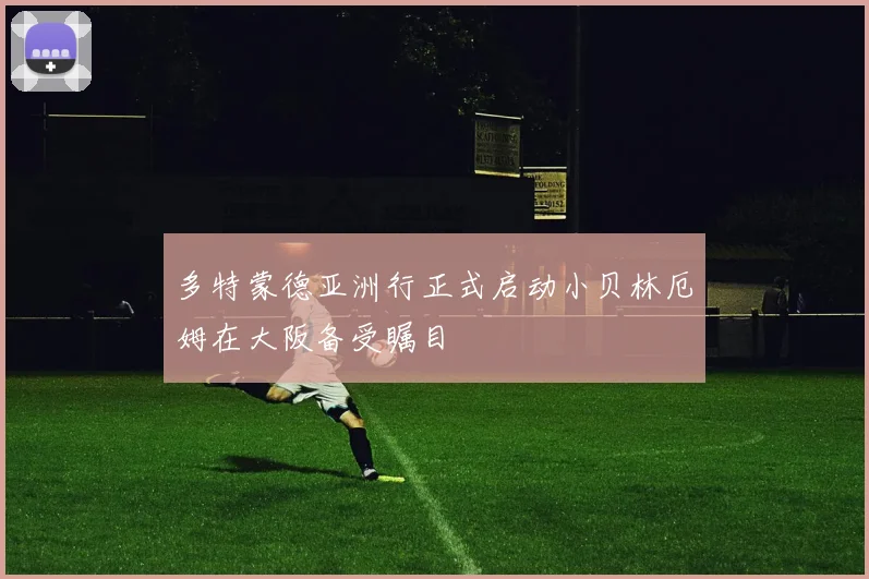 多特蒙德亚洲行正式启动小贝林厄姆在大阪备受瞩目