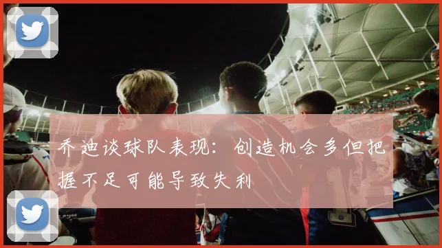 乔迪谈球队表现：创造机会多但把握不足可能导致失利
