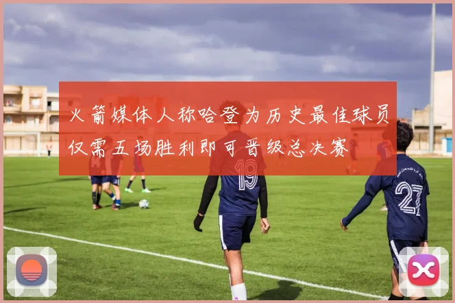 火箭媒体人称哈登为历史最佳球员仅需五场胜利即可晋级总决赛