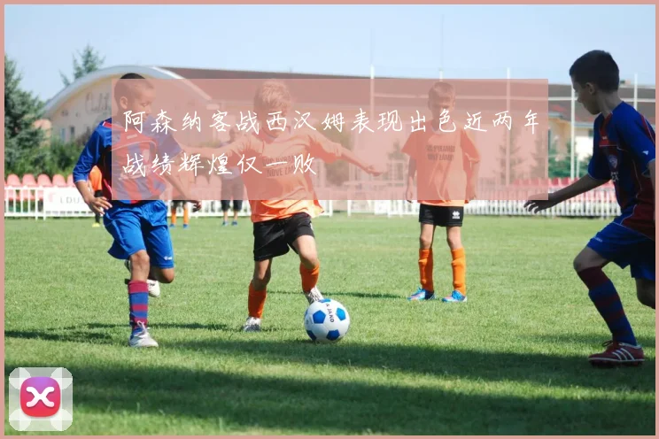 阿森纳客战西汉姆表现出色近两年战绩辉煌仅一败