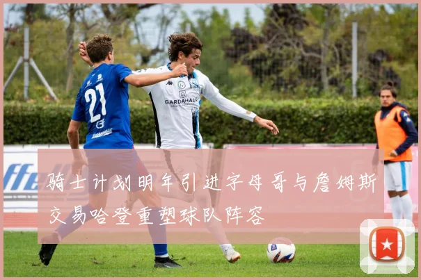 骑士计划明年引进字母哥与詹姆斯交易哈登重塑球队阵容