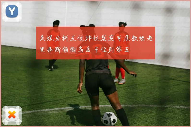 美媒分析五位帅位岌岌可危教练老里弗斯领衔乌度卡位列第五
