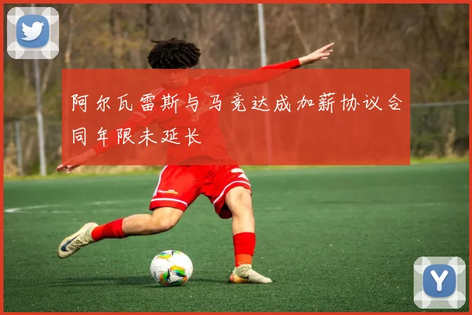 阿尔瓦雷斯与马竞达成加薪协议合同年限未延长