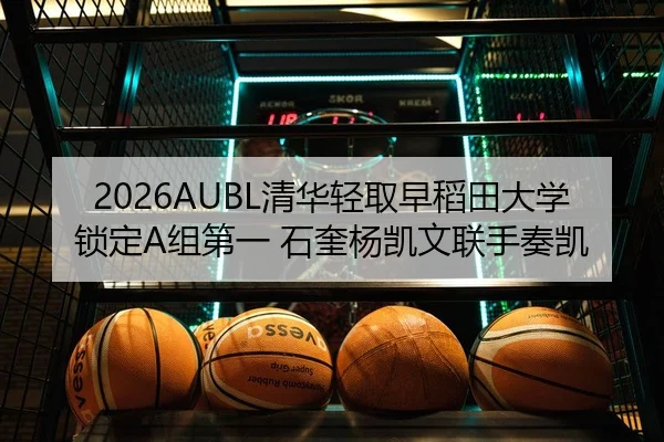 2026AUBL清华轻取早稻田大学锁定A组第一 石奎杨凯文联手奏凯