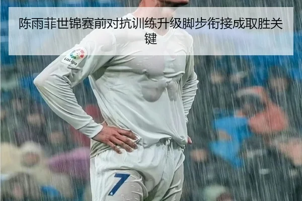 陈雨菲世锦赛前对抗训练升级脚步衔接成取胜关键